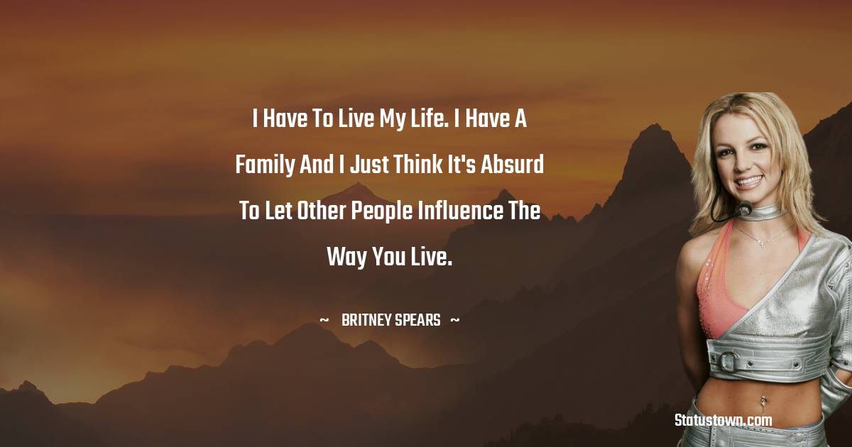 Britney Spears Quotes - I have to live my life. I have a family and I just think it's absurd to let other people influence the way you live.